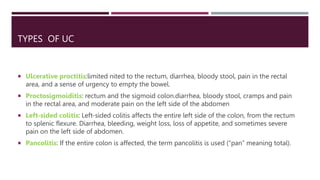 TYPES OF UC
 Ulcerative proctitis:limited nited to the rectum, diarrhea, bloody stool, pain in the rectal
area, and a sense of urgency to empty the bowel.
 Proctosigmoiditis: rectum and the sigmoid colon.diarrhea, bloody stool, cramps and pain
in the rectal area, and moderate pain on the left side of the abdomen
 Left-sided colitis: Left-sided colitis affects the entire left side of the colon, from the rectum
to splenic flexure. Diarrhea, bleeding, weight loss, loss of appetite, and sometimes severe
pain on the left side of abdomen.
 Pancolitis: If the entire colon is affected, the term pancolitis is used (“pan” meaning total).
 