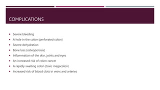 COMPLICATIONS
 Severe bleeding
 A hole in the colon (perforated colon)
 Severe dehydration
 Bone loss (osteoporosis)
 Inflammation of the skin, joints and eyes
 An increased risk of colon cancer
 A rapidly swelling colon (toxic megacolon)
 Increased risk of blood clots in veins and arteries
 