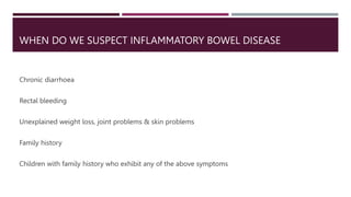 WHEN DO WE SUSPECT INFLAMMATORY BOWEL DISEASE
Chronic diarrhoea
Rectal bleeding
Unexplained weight loss, joint problems & skin problems
Family history
Children with family history who exhibit any of the above symptoms
 
