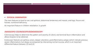  PHYSICAL EXAMINATION
The main features to look for are: oral aphtosis, abdominal tenderness and masses, anal tags, fissure and
fistulae, nutritional deficiency.
An important feature in children retardation. Is growth
ENDOSCOPY/ COLONOSCOPY/SIGMOIDOSCOPY
Colonoscopy helps to determine the pattern and severity of colonic and terminal ileum inflammation and
allows biopsies to be obtained.
Endoscopic features are aphtous ulcers, deeper ulceration, postinflammatory polyps (which indicate previous
severe inflammation), but always accompanied by intervening normal mucosa, which is an important
differential feature between CD and UC.
 
