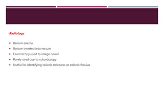  Barium enema
 Barium inserted into rectum
 Fluoroscopy used to image bowel
 Rarely used due to colonoscopy
 Useful for identifying colonic strictures or colonic fistulae
Radiology
 