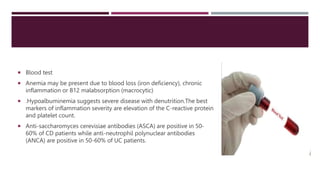  Blood test
 Anemia may be present due to blood loss (iron deficiency), chronic
inflammation or B12 malabsorption (macrocytic)
 .Hypoalbuminemia suggests severe disease with denutrition.The best
markers of inflammation severity are elevation of the C-reactive protein
and platelet count.
 Anti-saccharomyces cerevisiae antibodies (ASCA) are positive in 50-
60% of CD patients while anti-neutrophil polynuclear antibodies
(ANCA) are positive in 50-60% of UC patients.
 