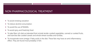 NON PHARMACOLOGICAL TREATMENT
 To avoid smoking cessation
 To reduce alcohol consumption
 To avoid the use of NSAIDs
 To avoid spicy and fried/oily food
 To take fiber rich diet as tolerated that include tender cooked vegetables, canned or cooked fruits,
and starches like cooked cereals and whole wheat noodles and tortillas.
 To incorporate more omega-3 fatty acids in the diet. These fats may have an anti-inflammatory
effect. They are found most probably in fish.
 