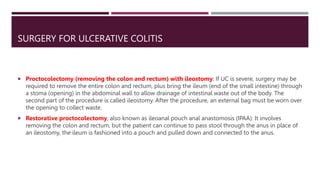 SURGERY FOR ULCERATIVE COLITIS
 Proctocolectomy (removing the colon and rectum) with ileostomy: If UC is severe, surgery may be
required to remove the entire colon and rectum, plus bring the ileum (end of the small intestine) through
a stoma (opening) in the abdominal wall to allow drainage of intestinal waste out of the body. The
second part of the procedure is called ileostomy. After the procedure, an external bag must be worn over
the opening to collect waste.
 Restorative proctocolectomy, also known as ileoanal pouch anal anastomosis (IPAA): It involves
removing the colon and rectum, but the patient can continue to pass stool through the anus in place of
an ileostomy, the ileum is fashioned into a pouch and pulled down and connected to the anus.
 
