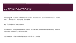 AMINOSALICYLATES/5-ASA
These agents have anti-inflammatory effects. They are used to maintain remission and to
induce remission of mild flares of disease.
Egs., Sulfasalazine, Mesalamine
Sulfasalazine and mesalamine are used to treat mild to moderate disease and to maintain
remission induced by corticosteroids.
Sulfasalazine is useful for ileocolonic and colonic disease.
 