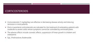 CORTICOSTEROIDS
 Corticosteroids (1 mg/kg/day) are effective in decreasing disease activity and inducing
remission in most patients.
 Oral or parenteral corticosteroids are indicated for the treatment of ambulatory patients with
moderate to severe colitis whose symptoms cannot be controlled by aminosalicylates.
 The adverse effects include cosmetic effects, suppression of linear growth in children and
osteopenia.
 Egs., Prednisolone, Budenoside
 