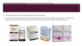  Ambulatory patients are usually treated with prednisolone.
 Budesonide, a potent steroid that undergoes extensive first- pass hepatic metabolism, is useful, but
approximately one- third of patients experience adverse effects related to budesonide use.
 
