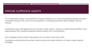 IMMUNE SUPRESSIVE AGENTS
If it is impossible to taper corticosteroids or frequent relapses occur, immunomodulating therapy should be
considered. However, the use of immunomodulators is not approved by the national health insurance
scheme.
Azathioprine and 6-mercaptopurine are used due to their steroid – sparing or steroid reducing effects, since
approximately 50% of patients experience adverse effects from corticosteroids.
Due to delayed onset of action, these agents are not used to treat acute colitis.
Cyclosporine and tacrolimus have been used to treat acute steroid-refractory UC when surgery seemed
inevitable.
 