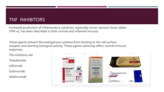 TNF INHIBITORS
Increased production of inflammatory cytokines, especially tumor necrosis factor alpha
(TNF-α), has been described in both normal and inflamed mucosa.
These agents prevent the endogenous cytokine from binding to the cell surface
receptor and exerting biological activity. These agents adversely affect normal immune
responses.
The inhibitors are:
Thalidomide
Infliximab
Golimumab
Adalimumab
 