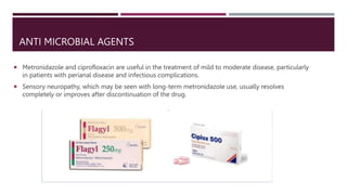 ANTI MICROBIAL AGENTS
 Metronidazole and ciprofloxacin are useful in the treatment of mild to moderate disease, particularly
in patients with perianal disease and infectious complications.
 Sensory neuropathy, which may be seen with long-term metronidazole use, usually resolves
completely or improves after discontinuation of the drug.
 