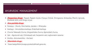 AYURVEDIC MANAGEMENT
 Deepaniya drugs: Pippali, Pippali-moola, Chavya, Chitrak, Shringavera, Amlavetas, Marich, Ajmoda,
Bhallatak asthi, and Hingu niryas.
 Ama pachaka drugs:
 Paneeya – Shunti,, Panchakola, Jeeraka + Dhanyaka
 Kashaya – Amrutottara kashaya, Drakshadi kashaya
 Churna-Taleesadi churna ,Hingvashtaka churna, Ajamodadi churna,
 Vati –Agnitundi vati, Chitrakaadi vati, Sanjeevini vati, Laghumalini vasanta
 Arishta –Amrutaarishta – the best
 Sthambaka drugs:
 Tulasi beeja,Mishri,kutaja,synoka,lodhradi gana etc.
 