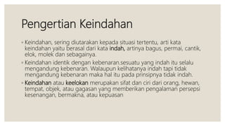 Pengertian Keindahan
◦ Keindahan, sering diutarakan kepada situasi tertentu, arti kata
keindahan yaitu berasal dari kata indah, artinya bagus, permai, cantik,
elok, molek dan sebagainya.
◦ Keindahan identik dengan kebenaran.sesuatu yang indah itu selalu
mengandung kebenaran. Walaupun kelihatanya indah tapi tidak
mengandung kebenaran maka hal itu pada prinsipnya tidak indah.
◦ Keindahan atau keelokan merupakan sifat dan ciri dari orang, hewan,
tempat, objek, atau gagasan yang memberikan pengalaman persepsi
kesenangan, bermakna, atau kepuasan
 