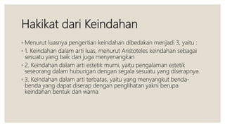 Hakikat dari Keindahan
◦ Menurut luasnya pengertian keindahan dibedakan menjadi 3, yaitu :
◦ 1. Keindahan dalam arti luas, menurut Aristoteles keindahan sebagai
sesuatu yang baik dan juga menyenangkan
◦ 2. Keindahan dalam arti estetik murni, yaitu pengalaman estetik
seseorang dalam hubungan dengan segala sesuatu yang diserapnya.
◦ 3. Keindahan dalam arti terbatas, yaitu yang menyangkut benda-
benda yang dapat diserap dengan penglihatan yakni berupa
keindahan bentuk dan warna
 