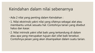 Keindahan dalam nilai sebenarnya
◦ Ada 2 nilai yang penting dalam Keindahan :
◦ 1. Nilai ekstrinsik yakni nilai yang sifatnya sebagai alat atau
membantu untuk sesuatu hal. Contohnya tarian yang disebut
halus dan kasar.
◦ 2. Nilai intrinsik yakni sifat baik yang terkandung di dalam
atau apa yang merupakan tujuan dari sifat baik tersebut.
Contohnya pesan yang akan disampaikan dalam suatu tarian.
 