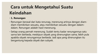 Cara untuk Mengetahui Suatu
Keindahan
◦ 1. Renungan
◦ Renungan berasal dari kata renunag, merenung artinya dengan diam-
diam memikirkan sesuatu, atau memikirkan sesuatu dengan dalam-
dalam. Renungan adalah hasil merenung.
◦ Setiap orang pernah merenung. Sudah tentu kadar renungannya satu
sarna lain berbeda, meskipun obyek yang direnungkan sama, lebih pula
apabila obyek renungannya berbeda. Jadi apa yang direnungkan itu
bergantung kepada obyek dan subyek.
 
