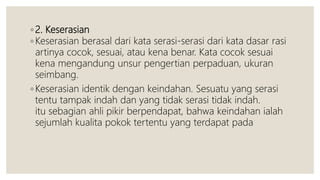 ◦ 2. Keserasian
◦ Keserasian berasal dari kata serasi-serasi dari kata dasar rasi
artinya cocok, sesuai, atau kena benar. Kata cocok sesuai
kena mengandung unsur pengertian perpaduan, ukuran
seimbang.
◦ Keserasian identik dengan keindahan. Sesuatu yang serasi
tentu tampak indah dan yang tidak serasi tidak indah.
itu sebagian ahli pikir berpendapat, bahwa keindahan ialah
sejumlah kualita pokok tertentu yang terdapat pada
 