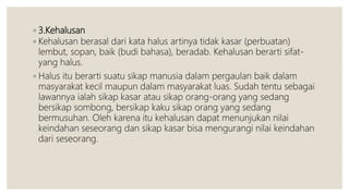 ◦ 3.Kehalusan
◦ Kehalusan berasal dari kata halus artinya tidak kasar (perbuatan)
lembut, sopan, baik (budi bahasa), beradab. Kehalusan berarti sifat-
yang halus.
◦ Halus itu berarti suatu sikap manusia dalam pergaulan baik dalam
masyarakat kecil maupun dalam masyarakat luas. Sudah tentu sebagai
lawannya ialah sikap kasar atau sikap orang-orang yang sedang
bersikap sombong, bersikap kaku sikap orang yang sedang
bermusuhan. Oleh karena itu kehalusan dapat menunjukan nilai
keindahan seseorang dan sikap kasar bisa mengurangi nilai keindahan
dari seseorang.
 