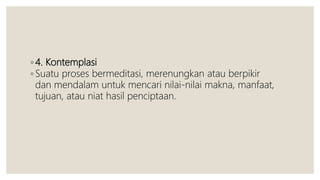 ◦ 4. Kontemplasi
◦ Suatu proses bermeditasi, merenungkan atau berpikir
dan mendalam untuk mencari nilai-nilai makna, manfaat,
tujuan, atau niat hasil penciptaan.
 