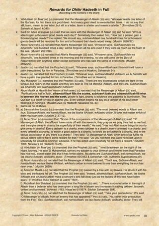 Rewards for Dhikr Hadeeth in Full
                                               (According to the numbers in the Chart):


   1. „Abdullaah bin Mas‟ood () narrated that the Messenger of Allaah () said, “Whoever reads one letter of
       the Qur‟aan, for him there is a good deed. And every good deed is rewarded ten times. I do not say that
       alif, laam, meem is one letter, but alif is a letter, laam is a letter and meem is a letter.” (Tirmidhee 2910;
       Saheeh al Jaami‟ 4/340)
   2. Sa‟d bin Abee Waqqaas () said that we were with the Messenger of Allaah () and he said, “Who is
       able to gain a thousand good deeds each day?” Somebody then asked him, “How can a person gain a
       thousand good deeds?” He replied, “He should say, subhaanAllaah one hundred times, for a thousand
       goods deeds will be recorded for him and a thousand bad deeds wiped away. (Muslim 2698/37).
   3. Aboo Hurayrah () narrated that Allah's Messenger ( ) said, "Whoever says, 'SubhaanAllah wa
       bihamdihi,' one hundred times a day, will be forgiven all his sins even if they were as much as the foam of
       the sea. (Muslim 2691/28).
   4. Aboo Hurayrah () narrated that Allah's Messenger ( ) said, "Whoever says, 'SubhaanAllah wa
       bihamdihi,' one hundred times in the morning and the evening, no-one will come on the Day of
       Resurrection with anything better except someone who has said the same or even more. (Muslim
       2692/29).
   5. Jaabir () narrated that the Prophet () said, “Whoever says, subhaanAllaah wa bi hamdihi will have a
       palm tree planted for him in Paradise. (Tirmidhee and al Haakim; Saheehah 64)
   6. Jaabir () narrated that the Prophet () said, “Whoever says, subhaanAllaahil „Adheem wa bi hamdihi will
       have a palm tree planted for him in Paradise. (Tirmidhee and al Haakim).
   7. Abu Hurayrah () narrated that the Prophet () said, "There are two expressions which are light on the
       tongue, but heavy on the scales and they are dear to The All Merciful (Allaah), and they are, SubhanAllaah
       wa bihamdihi and SubhaanAllaahil 'Adheem"
   8. Aboo Maalik al Haarith bin „Aasim al Ash‟aree () narrated that the Messenger of Allaah () said,
       “Purification is half of faith, alhamdulillaah fills the scales, subhaanAllaah and alhamdulillaah fill what
       is between the heaven and the earth, prayer is light, charity is evidence and patience is illumination. The
       Qur‟aan is a proof for you or against you. Every person begins his day as a vendor of his soul either
       freeing it or ruining it.” (Muslim 223; 40 Hadeeth Nawawee no. 23)
   9. Same as no. 8 above.
   10. a) Samurah bin Jundub () narrated that the Prophet () said, “The most beloved words to Allaah are
       four: SubhaanAllaah, wal hamdulillaah, wa laa ilaaha illAllaah, wAllaahu akbar. It does not matter which of
       them you start with. (Muslim 2137/12).
       b) Aboo Dharr () narrated that, “Some of the companions of the Messenger of Allah () said :" O
       Messenger of Allah, the affluent have made off with the rewards, they pray as we pray they fast as we fast,
       and they give away in charity the superfluity of their wealth." He said:" Has not Allah made things for you to
       give away in charity? Every tasbeeh is a charity, every takbeer is a charity, every tahmeed is a charity, and
       every tahleel is a charity, to enjoin a good action is a charity, to forbid an evil action is a charity, and in the
       sexual act of each of you there is a charity." They said: "O Messenger of Allah, when one of us fulfils his
       sexual desire will he have some reward for that?" He said: "Do you not think that were he to act upon it
       unlawfully he would be sinning? Likewise, if he has acted upon it lawfully he will have a reward." (Muslim
       1006; Nawawi‟s 40 Hadeeth no.25).
       c) „Abdullaah bin Mas‟ood () narrated that the Prophet () said, “I met Ibraaheem on the night of the
       Night Journey. He said „O Muhammad, convey my salaam to your Ummah and inform them that Paradise
       has nice soil, sweet water and that it has fertile plains. Its plants are SubhaanAllaah, wal hamdulillaah, wa
       laa illaaha illAllaah, wAllaahu akbar. (Tirmidhee 59/3462 & Saheehah 105; Authentic Supplications p9).
       d) Aboo Hurayrah () narrated that the Messenger of Allaah () said, “That I say, SubhaanAllaah, wal
       hamdulillaah, wa laa illaaha illAllaah, wAllaahu akbar is more beloved to me than everything the sun has
       risen over.” (Muslim 2659).
       e) Anas bin Maalik () narrated that the Prophet () passed by a tree with dry leaves. He struck it with his
       stick and the leaves fell off. The Prophet () then said, “Indeed, alhamdulilaah, subhaanAllaah, laa ilaaha
       illAllaah and wAllaahu akbar make a servant‟s sins fall away just as the leaves of this tree have fallen
       away.” (Tirmidhee 3533; Saheeh al Jaami‟ 1601).
       f) „Abdullaah bin Shadaad () narrated that the Prophet () said, “...There is no-one better in the sight of
       Allaah than a believer who has been given a long life in Islaam and increases in saying takbeer, tasbeeh,
       tahleel and tahmeed.” (Ahmad 1/163; Nisaa‟ee 6/10674; Silsilah Saheehah 654).
       g) Aboo Hurayrah () narrated that the Messenger of Allaah () said, “Take your precautions.” We said,
       “O Messenger of Allaah, from an enemy that has appeared?” He () said, “No, rather your precaution
       from the Fire.” Say, SubhaanAllaah, wal hamdulillaah, wa laa ilaaha illAllaah, wAllaahu akbar. They will




Copyright © Umm ‘Abdir Rahmaan 1430AH/2009CE               Rewards for Dhikr                         www.spubs.com     10
 