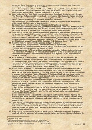 come on the Day of Resurrection to save the one who said them and will take the lead. They are the
                                       15
           everlasting good deeds.” (Saheeh al Jaami‟ 3214).
           h) Abee Salamah () said, “I heard the Messenger of Allaah () say, “Bakhin, bakhin and he indicated
                                                                                                      16

           five with his hand. There is nothing heavier in the scales than SubhaanAllaah, wal hamdulillaah, wa laa
           ilaaha illAllaah, wAllaahu akbar...” (Saheeh ibn Hibbaan 3/114 no.338).
     11.   Aasim bin Bahdah, from Abee Saalih from Umm Haanee bint Abee Taalib (Prophet‟s cousin). She said,
           “The Messenger of Allaah passed by me so I said, „I have become old and weak (or she said something
           similar) so order me with something I can do whilst sitting.‟ He said, „Say „subhaanAllaah‟ one hundred
           times, it will be equal to freeing 100 slaves from the offspring of Ismaa‟eel.
           Say „alhamdulillaah‟ one hundred times, it will be equal to giving 100 horses equipped with lights and
           bridles ready to fight for the sake of Allaah in charity.
           Say „Allaahu akbar‟ one hundred times, it will be equal to 100 garlanded sacrifices.
           Say „laa ilaaha illAllaah‟ one hundred times, (ibn Khalf, the narrator from Aasim, said I think he said) it fills
           what is between the heavens and the earth. And nobody comes on that day with anything better except
           that he does the same as you have done.” (Ahmad 6/344; Silsihah Saheehah 3/303).
     12.   Aboo Hurayrah () and Abee Sa‟eed narrated that the Messenger of Allaah ( ) said, “Allaah selected
           four phrases from speech: SubhaanAllaah, wal hamdulillaah, wa laa ilaaha illAllaah, wAllaahu akbar. So
           whoever says SubhaanAllaah will have 20 good deeds written for him and 20 bad deeds removed.
           Whoever says Allaahu akbar will get the same and whoever says laa ilaaha illAllaah will get the same.
                                                                                  17
           Whoever says alhamdulilaahi rabbil „aalameen of his own accord will have 30 good deeds written for him
           and 30 bad deeds removed.” (Ahmad 2/303; Mustadrak 1/512; Saheeh al Jaami‟ 1718).
     13.   “From that which you mention from the greatness and glory of Allaah are:
             'at-Tasbeeh' [saying „Subhaanallaah!‟: I declare Allaah free of all imperfections],
             'at-Tahleel' [saying „Laa ilaahah illallaah‟: None has the right to be worshipped except Allaah], and 'at-
             Tahmeed' [saying „al-hamdu lillaah‟: All praise is for Allaah]:
             They circulate around the Throne, and they have a buzzing sound like the bees, mentioning the person
             who uttered them. Would one of you not like that he should have - or that he should continue to have -
             someone mentioning him?” (Reported by Ibn Maajah no. 3809; Ahmad 4/271; at-Tabaraanee in „ad-
             Du`aa.‟ 3/1566/1693).
     14.   a) The Messenger of Allaah () said, “The everlasting righteous deeds are SubhaanAllaah, wal
           hamdulillaah, wa laa ilaaha illAllaah, wAllaahu akbar, wa laa hawla wa laa quwwata illaa billaah.”
             b) „Abdullaah bin Amr bin al „Aas () said, that the Prophet () said, “There is not a person on the earth
             who says, „laa ilaaha illAllaah, wAllaahu akbar, wa subhaan Allaah, wal hamdulillaah, wa laa hawla wa
             laa quwwata illaa billaah‟ except that his (minor) sins will be forgiven even if they were more than the
             foam on the sea.” (Tirmidhee 3460; Haakim 1/503; Saheeh al Jaami‟ 5636).
     15.   a) Aboo Moosaa al Ash'aree () narrated that the Prophet () started ascending a high place or hill. A
           man (amongst his companions) ascended it and shouted in a loud voice, "La ilaaha illAllaah wAllaahu
           Akbar." (At that time) Allah's Messenger () was riding his mule. He said, "You are not calling upon a deaf
           or an absent one." and added, "O Aboo Moosaa (or, O 'Abdullaah)! Shall I tell you a phrase from the
           treasures of Paradise?" I said, "Yes." He said, "La hawla wa laa quwwata illaa billaah." (Bukhaaree 4205;
           Muslim 2704/44). See also Authentic Supplications p9.
           b) Aboo Ayyoub al Ansaaree () narrated that the Prophet () passed by Ibraaheem on the Night
           Journey and he said, “O Muhammad, order your Ummah to increase the plants of Paradise. He said,
           „What are the plants of Paradise?‟ He said, „laa hawla wa laa quwwata illaa billaah.‟ (Ahmad 5/418;
           Saheeh ibn Hibbaan 821).
           c) Qays bin Sa‟d bin „Ubaadah () said that his Father offered for him to serve the Prophet (). He said,
           The Prophet () passed by me while I was praying. He touched me with his leg and said, „Shall I inform
           you of one of the doors of Paradise?‟ I said, „Yes.‟ He said, „laa hawla wa laa quwwata illaa billaah.‟
           (Ahmad 2/333; Saheehah 2527).
           d) Aboo Sa‟eed al Khudree () said that the Messenger of Allaah () said, “Increase in gaining the
           everlasting good deeds. It was said, „What are they O Messenger of Allaah?‟ He said, „Takbeer, tahleel,
           tasbeeh, hamd and laa hawla wa laa quwwata illaa billaah.‟” (Ahmad 3/75; Saheeh ibn Hibbaan 840; al
           Mustadrak 1/512).
     16.   Aboo Hurayrah () said that the Messenger of Allaah () said, “Whoever says subhaanAllaah 33 times,
           alhamdulillaah 33 times, Allaahu akbar 33 times and laa ilaaha illAllaah wahdahu laa shareeka lah, lahul
           mulk wa lahul hamd wa huwa „ala kulli shayin qadeer once, to make a total of one hundred, after each
           salaah will have his sins forgiven even if they were as much as the foam on the sea.” (Muslim 597/146;
           Authentic Supplications p51).
     17.   Aboo Hurayrah () narrated that some poor people came to the Prophet ( ) and said, "The wealthy
           people will get higher grades and will have permanent enjoyment and they pray like us and fast as we do.

15
   See [Soorah al Kahf 18:46]
16
   Said when amazed at something and to show its virtue. p147 Fiqh al Ad’iyah.
17
   Without any specific reason or blessing to praise Allaah for (p145 Fiqh al Ad’iyah).
Copyright © Umm ‘Abdir Rahmaan 1430AH/2009CE                          Rewards for Dhikr                www.spubs.com     11
 