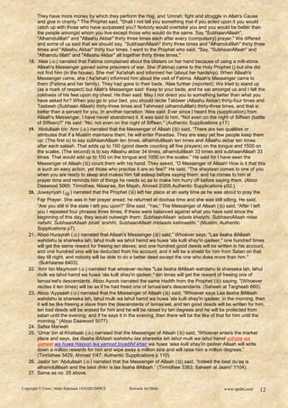 They have more money by which they perform the Hajj, and 'Umrah; fight and struggle in Allah's Cause
       and give in charity." The Prophet said, "Shall I not tell you something that if you acted upon it you would
       catch up with those who have surpassed you? Nobody would overtake you and you would be better than
       the people amongst whom you live except those who would do the same. Say "SubhaanAllaah",
       "Alhamdulillah" and "Allaahu Akbar" thirty three times each after every (compulsory) prayer." We differed
       and some of us said that we should say, "SubhaanAllaah" thirty three times and "Alhamdulillah" thirty three
       times and "Allaahu Akbar" thirty four times. I went to the Prophet who said, "Say, "SubhaanAllaah" and
       "Alhamdu lillah" and "Allaahu Akbar" all together thirty three times."
   18. „Alee () narrated that Fatima complained about the blisters on her hand because of using a mill-stone.
       Allaah's Messenger gained some prisoners of war. She (Fatima) came to the Holy Prophet () but she did
       not find him (in the house). She met „Aa'ishah and informed her (about her hardship). When Allaah's
       Messenger came, she („Aa'ishah) informed him about the visit of Fatima. Allaah's Messenger came to
       them (Fatima and her family). They had gone to their beds. 'Alee further (reported): We tried to stand up
       (as a mark of respect) but Allah's Messenger said: Keep to your beds, and he sat amongst us and I felt the
       coldness of his feet upon my chest. He then said: May I not direct you to something better than what you
       have asked for? When you go to your bed, you should recite Takbeer (Allaahu Akbar) thirty-four times and
       Tasbeeh (Subhaan Allaah) thirty-three times and Tahmeed (alhamdulillah) thirty-three times, and that is
       better than a servant for you. In another narration „Alee said: Ever since I heard this (supplication) from
       Allaah's Messenger, I have never abandoned it. It was said to him, “Not even on the night of Siffeen (battle
       of Siffeen)?” He said: “No, not even on the night of Siffeen." (Authentic Supplications p17).
   19. „Abdullaah bin „Amr () narrated that the Messenger of Allaah ( ) said, “There are two qualities or
       attributes that if a Muslim maintains them, he will enter Paradise. They are easy yet few people keep them
       up: (The first is) to say subhaanAllaah ten times, alhamdulillaah ten times and Allaahu akbar ten times
       after each salaah. That adds up to 150 (good deeds counting all five prayers) on the tongue and 1500 on
       the scales. (The second) is to say Allaahu akbar 34 times, alhamdulillaah 33 times and subhaanAllaah 33
       times. That would add up to 100 on the tongue and 1000 on the scales.” He said for I have seen the
       Messenger of Allaah () count them with his hand. They asked, “O Messenger of Allaah! How is it that this
       is such an easy action, yet those who practise it are so few?” He said, “The shaytaan comes to one of you
       when you are ready to sleep and makes him fall asleep before saying them; and he comes to him at
       prayer time and reminds him of things he needs so as to make him hurry off before saying them. (Aboo
       Daawood 5065; Tirmidhee, Nisaa‟ee, Ibn Majah, Ahmad 2/205.Authentic Supplications p52.)
   20. Juwayriyah ( ) narrated that the Prophet () left her place at an early time as he was about to pray the
         Fajr Prayer. She was in her prayer aread; he returned at doohaa time and she was still sitting. He said,
         “Are you still in the state I left you upon?” She said, “Yes.” The Messenger of Allaah ( ) said, “After I left
         you I repeated four phrases three times. If these were balanced against what you have said since the
         beginning of this day, they would outweigh them: SubhaanAllaah „adada khalqihi, SubhaanAllaah ridaa
         nafsihi, SubhaanAllaah zinati „arshihi, SubhaanAllaah midaada kalimaatihi.” (Muslim; Authentic
         Supplications p7).
   21.   Aboo Hurayrah () narrated that Allaah's Messenger () said," Whoever says: "Laa ilaaha illAllaah
         wahdahu la shareeka lah, lahul mulk wa lahul hamd wa huwa 'ala kulli shay'in qadeer," one hundred times
         will get the same reward for freeing ten slaves; and one hundred good deeds will be written in his account,
         and one hundred sins will be deducted from his account, and it will be a shield for him from Satan on that
         day till night, and nobody will be able to do a better deed except the one who does more than him."
          (Bukhaaree 6403).
   22.   'Amr bin Maymoon () narrated that whoever recites "Laa ilaaha illAllaah wahdahu la shareeka lah, lahul
         mulk wa lahul hamd wa huwa 'ala kulli shay'in qadeer," ten times will get the reward of freeing one of
         Ismaa‟eel's descendants. Aboo Ayoob narrated the same Hadith from the Prophet () saying, "(Whoever
         recites it ten times) will be as if he had freed one of Ismaa‟eel's descendants. (Saheeh at Targheeb 660).
   23.   Aboo „Ayyaash () narrated that the Messenger of Allaah () said, “Whoever says Laa ilaaha illAllaah
         wahdahu la shareeka lah, lahul mulk wa lahul hamd wa huwa 'ala kulli shay'in qadeer, in the morning, then
         it will be like freeing a slave from the descendants of Ismaa‟eel, and ten good deeds will be written for him,
         ten bad deeds will be erased for him and he will be raised by ten degrees and he will be protected from
         satan until the evening; and if he says it in the evening, then there will be the like of that for him until the
         morning.” (Aboo Daawood 5077).
   24.   Safaa Marwah
   25.   „Umar bin al Khattaab () narrated that the Messenger of Allaah () said, “Whoever enters the market
         place and says, laa illaaha illAllaah wahdahu laa shareeka lah lahul mulk wa lahul hamd yuhyee wa
         yumeet wa huwa Hayyun laa yamoot biyadihil khair wa huwa „alaa kulli shay‟in qadeer Allaah will write
         down a million rewards for him and wipe away a million sins and will raise him a million degrees.”
         (Tirmidhee 3429; Ahmad 1/47; Authentic Supplications p 110).
   26.   Jaabir bin „Abdullaah () narrated that the Messenger of Allaah () said, “Indeed the best du‟aa is
         alhamdulillaah and the best dhikr is laa ilaaha illAllaah.” (Tirmidhee 3383; Saheeh al Jaami‟ 1104).
   27.   Same as no. 25 above.


Copyright © Umm ‘Abdir Rahmaan 1430AH/2009CE          Rewards for Dhikr                             www.spubs.com     12
 