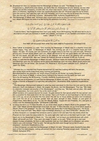 28. Shaddaad bin Aws () narrated that the Messenger of Allaah () said, “The Master Du‟aa for
       Forgiveness is, allaahumma anta rabbee, laa ilaaha illaa ant, khalaqtanee wa ana „abduka, wa ana „alaa
       „ahdika wa wa‟dika mastata‟tu, a‟oodhu bika min sharri maa sana‟tu, aboo‟u laka bini‟matika „alayya wa
       aboo‟u bi dhanbee, faghfirlee fa innahu laa yaghfirudhunooba illaa ant. Whoever says this as he enters
       upon the evening, then dies that night will enter Paradise; and if one says this as he enters the morning,
       then dies that day, he will enter Paradise.” (Bukhaaree 6306; Authentic Supplications p13).
   29. The Messenger of Allaah said, “Whoever says Astaghfirullaah aladhee laa illaha illa huwal Hayy al Qayyoom wa atoobu
       ilayh. Allaah will forgive him even if he fled during the advance of an army.” (Aboo Dawood 1517; Tirmidhee 3577)
   30.
                                     

                                         
         "I said (to them): 'Ask Forgiveness from Your Lord; Verily, He is Oft-Forgiving; 'He will send rain to you in
         abundance and give you increase in wealth and children, and bestow on you Gardens and bestow on you
                                                  rivers.' " [Nooh 71:10-12]

                                                   
                       And Allâh will not punish them while they seek (Allâh's) Forgiveness. [Al Anfaal 8:33]

   1. Aboo Talhah al Ansaaree ( ) said, “One morning the Messenger of Allaah was in a cheerful mood and
      looked happy. They said, „O Messenger of Allaah, this morning you are in a cheerful mood and look
      happy.‟ He said, „Of course, just now someone (an angel) came to me from my Lord and said, „Whoever
      among your Ummah sends salaah upon you, Allaah will record for him ten good deeds and will erase for
      him ten evil deeds, and will raise his status by ten degrees, and will return his greeting with something
      similar to it.‟” (Ahmad 4/29). Also see Tafseer Ibn Katheer [Soorah al Ahzaab 33:56] vol. 8 p35-42.
   2. Anas () said that the Messenger of Allaah () said, “Whoever hears me mentioned should send peace
      and blessings upon me. For whoever sends peace and blessings upon me once, Allaah sends peace and
      blessings upon him ten times.” (Ibn Sunnee 374; Nisaa‟ee in „Aml al yawm walaylah no.61; Saheeh al
      Jaam‟i no. 6246).
   3.
       „Uthmaan bin () reported that Prophet Muhammad () said that (nothing will harm) the servant
      who recites these words three times every morning and evening:
      Bismillaahiladthee laa yaduruhu ma‟ ismihi shayun fil ardi wa laa fismaa‟ wa huwas Samee‟ul
      aleem. In the Name of Allaah, in whose Name nothing in the heavens and the earth can harm and
      He is the All Hearing, the All Knowing. (Tirmidhi; Authentic Supplications p14)
   4. Aboo Mas‟ood al Ansaaree () said that the Messenger of Allaah () said, “Whoever reads the last two
      verses of Soorah al Baqarah in a night they will suffice him.” (Bukhaaree 4008; Authentic Supplications
      p17)
        “The Messenger (Muhammad) believes In what has been sent down to Him from his Lord, and (so do) the
      believers. Each one believes in Allaah, His angels, His Books, and His Messengers. They say, "We make
      no distinction between one another of His Messengers" - and they say, "We hear, and we obey. (We seek)
      Your Forgiveness, Our Lord, and to You is the return (of all)."
      Allaah burdens not a person beyond his scope. He gets reward for that (good) which He has earned, and
      He is punished for that (evil) which He has earned. "Our Lord! Punish us not if we forget or fall into error,
      Our Lord! Lay not on us a burden like that which You did lay on those before us (Jews and Christians);
      Our Lord! Put not on us a burden greater than we have strength to bear. Pardon us and grant us
      Forgiveness. Have Mercy on us. You are Our Maulâ (Patron, Suppor-ter and Protector, etc.) and give us
      victory over the disbelieving people." [al Baqarah 2:285-286].
   5. a) Ubayy bin Ka‟b () “O Aboo Mundhir, do you know which aayah in Allaah‟s Book is the greatest?” He
      said, I said “Allaah and His Messenger know best. He said, “O Aboo Mundhir, do you know which aayah in
      Allaah‟s Book is the greatest?” He said, say “Allaahu laa ilaaha illaa huwal Hayyul Qayyoom.” He struck
      me on the chest and said, “May Allaah make knowledge pleasing to you Aboo al Mundhir.” (Muslim 810).
      b) Aboo Hurayrah () narrated that someone used to come to him and take from the charity which the
      Prophet () had made him responsible for. He came night after night and on the third night he said, “I will
      report you to the Messenger of Allaah ().” The man said, “Let me teach you some phrases with which
      Allaah will benefit you from.” They were very eager for good, so he said, “When you go to bed read
      Aayatul Kursee completely, for there is still a guardian over you from Allaah and no shaytaan can come
      close to you until morning.” Then he said, “He told you the truth even though he is a liar (it was a
      shaytaan).” (Authentic Supplications p16).
      c) Aboo Umaamah () said that the Messenger of Allaah () said, “Whoever reads Aayatul Kursee after
      each of the five daily prayers, nothing will prevent him from entering Paradise except death.” (Nisaa‟ee
      6/9928; Saheehah 972).
Copyright © Umm ‘Abdir Rahmaan 1430AH/2009CE                           Rewards for Dhikr                                              www.spubs.com   13
 
