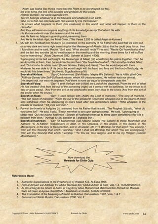 “Allah! Laa ilaaha illaa Huwa (none has the Right to be worshipped but He),
      the ever living, the one who sustains and protects All that exists.
      Neither slumber, nor sleep overtake Him.
      To Him belongs whatever is in the heavens and whatever is on earth.
      Who is He that can intercede with Him except by His Permission?
      He knows what happens to them (his creatures) in this world, and what will happen to them in the
      Hereafter.
      And they will never encompass anything of His knowledge except that which He wills.
      His Kursee extends over the heavens and the earth,
      and He feels no fatigue in guarding and preserving them.
      And He is the Most High, the Most Great. [This Verse 2:255 is called Aayat-ul-Kursee.]
   6. Mu‟adh bin „Abdillaah bin Khubayb () narrated on the authority of his Father who said that we went out
      on a very dark and rainy night searching for the Messenger of Allaah ( ) so that he could pray for us, then
      I found him and he said, “Recite.” So I said, “What should I recite?” He said, “Recite Qul huwAllaahu ahad
      and the last two soorahs (al mu‟awathatayn) in the evening and the morning, three times for it will suffice
      you for everything.” (Aboo Daawood 5082; Saheeh al Jaami‟ 4406).
      “Upon going to his bed each night, the Messenger of Allaah () would bring his palms together. Then he
      would spittle in them, then he would recite into them “Qul huwAllaahu ahad”, “Qul a‟oodhu birabbil falaq”
      and “Qul a‟oothu bi rabbin naas” (Suwar Ikhlaas, Falaq and Naas). Then he would wipe with them
      whatever he was able to of his body, he would begin with his head and face and the front of his body. He
      would do this three times.” (Authentic Supplications p16)
      Soorah al Ikhlaas:         “Say (O Muhammad (Sal-Allaahu 'alayhe Wa Sallam)): "He is Allâh, (the) One.
      "Allâh-us-Samad (the Self-Sufficient master, whom All creatures need, He neither eats nor drinks).
      "He begets not, nor was He begotten;"And there is none co-equal or comparable unto him."
      Soorah al Falaq:           “Say: "I seek Refuge with (Allâh) the Lord of the daybreak,"From the evil of what
      He has created;"And from the evil of the darkening (night) as it comes with its darkness; (or the moon as it
      sets or goes away). "And from the evil of the witchcrafts when they blow in the knots,"And from the evil of
      the envier when He envies."
      Soorah an Naas:            “Say: "I seek refuge with (Allâh) the Lord of mankind,” "The king of mankind,”
      "The Ilâh (God) of mankind,” "From the evil of the whisperer (Devil who whispers evil in the hearts of men)
      who withdraws (from his whispering In one's heart after one remembers Allâh),” "Who whispers in the
      breasts of mankind,” "Of jinns and men."
   7. Farwah bin Nawfal al Ashja‟ee () narrated from his Father that he said...The Prophet () said, “What did
      you come for?” He said, I said, “Teach me what to say upon going to sleep.” He said, “Upon going to
      sleep read “Qul yaa ayuhal kaafiroon” (Soorah al Kaafiroon) then go to sleep upon completing it for it is a
      freedom from shirk.” (Ahmad 5/456; Saheeh at Targheeb 604).
      Soorah al Kaafiroon: “Say (O Muhammad (Sal-Allaahu 'alayhe Wa Sallam) to these Mushrikûn and
      Kâfirûn): "O Al-Kâfirûn (disbelievers In Allâh, in His Oneness, in His angels, in His Books, in His
      Messengers, in the Day of Resurrection, and in Al-Qadar, etc.)!” "I Worship not that which You worship,”
      "Nor will You Worship that which I worship.” "And I shall not Worship that which You are worshipping.”
      "Nor will You Worship that which I worship.” "To You be Your religion, and to me my Religion (Islâmic
      Monotheism)."

                                          ***************************************************




                                                   Now download the
                                                 Rewards for Dhikr Quiz




References Used:

    1. Authentic Supplications of the Prophet () by Waleed K.S. Al-Essa.1996.
    2. Fiqh al Ad‟iyah wal Adhkaar by „Abdur Razzaaq bin „Abdul Muhsin al Badr. vols 1-4. 1426AH/2005CE.
    3. Al „ilm al hayyib fee Sharh al Kalim at Tayyib by Aboo Muhammad Mahmood bin Ahmad bin Moosaa
       Badr ad Deen al Aynee.(died 855AH) Maktabah ar Rushd. 1426AH/2005CE.
    4. The Translation of the Meanings of Sahih Al-Bukhari. Darussalam. 1997. Vols. 1 & 7
    5. Summarized Sahih Muslim. Darussalam. 2000. Vol. 2.




Copyright © Umm ‘Abdir Rahmaan 1430AH/2009CE           Rewards for Dhikr                        www.spubs.com   14
 
