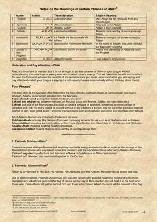 Notes on the Meanings of Certain Phrases of Dhikr3
    Name              Arabic                          Transliteration                          English Meaning
1   Tasbeeh                          ‫س ْبحان هللا‬
                                                ُ     subhaanAllaah                            May Allaah be far removed from any
                                                                                               imperfection
2   Tahmeed                             ‫الح ْ ُ هلل‬
                                                َ     Alhamdulillaah                           All praise is for Allaah
3   Takbeer                                َْ
                                         ‫هللاُ أكبر‬   Allaahu akbar                            Allaah is the Greatest
4   Tahleel                        ‫ال إله إال هللا‬    Laa ilaaha illAllaah                     There is none worthy of worship except
                                                                                               Allaah
5   Hawqalah             ‫ال ح و َ َ ال قُ ّ ة إال‬
                                             َ        La hawla wa laa quwwata illa             There is no might nor power except by
                                             ‫باهلل‬    billaah                                  Allaah
6   Basmalah          ‫بسم هللا الرح ن الرحٌم‬          Bismillaahir Rahmaanir Raheem            In the name of Allaah, the Most Merciful,
                                                                                               the Especially Merciful
7   Salaat on            ‫صلى هللا علٌه سلّم‬           sallAllaahu alayhi wa sallam             Peace and blessings of Allaah be upon
    the                                                                                        the Prophet
    Prophet
8   Istighfaar                            ُ ْ ْ
                                     ‫أساغفِر هللا‬     astaghfirullaah                          I ask Allaah‟s forgiveness

Understand and Pay Attention to Dhikr

First, it is important to mention that it is not enough to say the phrases of dhikr on your tongue without
understanding the meanings or paying attention to what you are saying. This will have little benefit and no affect.
To reap the fruits and achieve the benefits of the remembrance you must understand what you are saying and
pay attention to what your tongue is saying (i.e not repeat phrases automatically without thinking about them).

Four Phrases4

The best dhikr is the Qur‟aan. After that come the four phrases SubhaanAllaah, al hamdulillaah, laa illaaha
illAllaah, Allaahu akbar which are also from the Qur‟aan.
Tasbeeh and Hamd go together (salah, hadeeth, Qur‟aan)
Tahleel and takbeer go together (adhaan, on Mounts Safaa and Marwa, Battles, on high place etc.)
Tahleel best out of the four phrases because of what it contains of tawheed, difference between people of
paradise and Hell; no-one‟s Islaam is correct without it; say it before a person dies he will enter paradise; highest
branch of faith. Best good deed. Tahleel is the foundation (asl) and tasbeeh and hamd are branches from tahleel.

All of Allaah‟s Names are included in these four phrases:
SubhaanAllaah includes His Names of tanzeeh (removing imperfections) such as al Quddoos and as Salaam.
Alhamdulillaah includes the confirmation of the types of perfection that Allaah has in His Names and Attributes.
Allaahu Akbar includes exalting Allaah‟s greatness.
Laa ilaaha illAllaah means „there is none worthy of worship except Him‟.

                                                            ********************************
                                          5
1. Tasbeeh: SubhaanAllaah

Tasbeeh negates all imperfections and anything unsuitable being attributed to Allaah such as the sayings of the
Mumaththilah (those who say Allaah is like His creation) and the Mu'attilah (those who deny Allaah's Attributes)
Tasbeeh negates imperfections and tahmeed affirms completeness to Allaah's attributes.
Tasbeeh and tahmeed are mentioned together in the Qur'aan.

                                           6
2. Tahmeed: Alhamdulillaah

Allaah is 'al Hameed' in His Self, His Names, His Attributes and His Actions. He deserves all praise and love.

Out of all the creation, Prophet Muhammad () was the person who praised Allaah the most and in the most
complete way. Allaah will give him the flag of praise on the Day of Resurrection. He will hold it in his hand and
those who praise Allaah will gather behind him and those who praised Allaah the most will be nearest to the flag.



3
  Notes extracted, translated and summarized by Umm ‘Abdir Rahmaan from Fiqh al Ad’iyah wal Adhkaar by ‘Abdur Razzaaq bin ‘Abdul Muhsin al Badr.
Vols 1-4. 1426AH/2005CE.
4
  P140-149, p255-258. Fiqh al Ad’iyah wal Adhkaar
5
  P180-199. Fiqh al Ad’iyah wal Adhkaar
6
  P 200-236. Fiqh al Ad’iyah wal Adhkaar
Copyright © Umm ‘Abdir Rahmaan 1430AH/2009CE                        Rewards for Dhikr                                   www.spubs.com          4
 