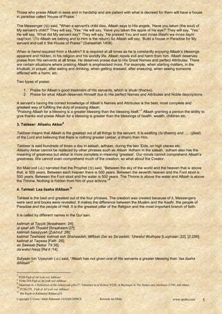 Those who praise Allaah in ease and in hardship and are patient with what is decreed for them will have a house
in paradise called 'House of Praise. '

The Messenger () said, "When a servant's child dies, Allaah says to His angels, 'Have you taken (the soul) of
My servant's child?' They will say, 'Yes.' He will say, 'Have you taken the apple of his eye?' They will say, 'Yes.'
He will say, 'What did My servant say?' They will say, 'He praised You and said innaa lillaahi wa innaa ilayhi
raaji'oon.‟ (To Allaah we belong and to Him is the return).So Allaah will say, „Build a house in Paradise for My
servant and call it „the House of Praise‟” (Saheehah 1408)

When is hamd required from a Muslim? It is required at all times as he is constantly enjoying Allaah‟s blessings
apparent and hidden, in his religion and his worldly life. Allaah repels evil and harm from him. Allaah deserves
praise from His servants at all times. He deserves praise due to His Great Names and perfect Attributes. There
are certain situations where praising Allaah is emphasised more. For example, when starting matters, in the
khutbah, in prayer, after eating and drinking, when getting dressed, after sneezing, when seeing someone
afflicted with a harm, etc.

Two types of praise:

     1. Praise for Allaah‟s good treatment of His servants, which is shukr (thanks).
     2. Praise for what Allaah deserves Himself due to His perfect Names and Attributes and Noble descriptions.

A servant‟s having the correct knowledge of Allaah‟s Names and Attributes is the best, most complete and
greatest way of fulfilling the duty of praising Allaah.
                                                                                7
“Praising Allaah for a blessing is a greater blessing than the blessing itself.” Allaah granting a person the ability to
give thanks and praise Allaah for a blessing is greater than the blessings of health, wealth, children etc.
                                     8
3. Takbeer: Allaahu Akbar

Takbeer means that Allaah is the greatest out of all things to the servant. It is exalting (ta‟dheem) and .... (ijlaal)
of the Lord and believing that there is nothing greater (akbar, a‟dham) than Him.

Takbeer is said hundreds of times a day in salaah, adhaan, during the two „Eids, on high places etc.
Allaahu Akbar cannot be replaced by other phrases such as Allaah „Adham in the salaah. „adham also has the
meaning of greatness but akbar is more complete in meaning „greatest‟. Our minds cannot comprehend Allaah‟s
greatness. We cannot even comprehend much of the creation, so what about the Creator.

Ibn Mas‟ood () narrated that the Prophet () said, “Between the sky of the world and the heaven that is above
that, is 500 years. Between each heaven there is 500 years. Between the seventh heaven and the Foot stool is
500 years. Between the Foot stool and the water is 500 years. The Throne is above the water and Allaah is above
                                                         9
the Throne. Nothing is hidden from him of your actions.”
                                          10
4. Tahleel: Laa ilaaha illAllaah

Tahleel is the best and greatest out of the four phrases. The creation was created because of it, Messengers
were sent and books were revealed. It makes the difference between the Muslim and the Kaafir, the people of
Paradise and the people of Hell. It is the greatest pillar of the Religion and the most important branch of faith.

It is called by different names in the Qur‟aan:

kalimah at Tayyib [Ibraaheem: 24];
al qawl ath Thaabit [Ibraaheem:27];
kalimah baaqiyyah [Zukhruf :28];
kalimat Tawheed; kalimat ash Shahaadah; Miftaah Dar as Sa‟aadah; „Urwatul Wuthqaa [Luqmaan :22], [2:256];
kalimat at Taqwaa [Fath :26];
as Sawaab [Naba‟ 79:38];
da‟watul Haqq [Ra‟d :14].

Sufyaan bin „Uyaynah () said, “Allaah has not given one of His servants a greater blessing than „laa ilaaha
           11
illAllaah”


7
  P226 Fiqh al Ad’iyah wal Adhkaar
8
   P246-254 Fiqh al Ad’iyah wal Adhkaar
9
  Daarimee in A Refutation of the Jahmiyyah p26-27; Tabaraani in al Kabeer 9/228; al Bayhaqee in The Names and Attributes 2/290; and others.
10
    P150-179. Fiqh al Ad’iyah wal Adhkaar
11
    Ibn Rajab in Kalimatul Ikhlaas p53.
Copyright © Umm ‘Abdir Rahmaan 1430AH/2009CE                       Rewards for Dhikr                                          www.spubs.com    5
 
