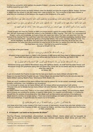 It is the true connection which gathers the people of Islaam – al walaa‟ wal baraa‟, love and hate, one body, one
building supporting each other.

Shinqeetee said the phrase laa ilaaha illAllaah unites the Muslims and links the angels to Banee „Aadam. Eemaan
in Allaah links the angels to man and makes them make du‟aa for him. The connection of laa ilaaha illAllaah is
what links the inhabitants of the heavens (the angels) to the inhabitants of the earth:

                   

                                 

                                       


 “Those (angels) who bear the Throne (of Allâh) and those around it glorify the praises of their Lord, and believe in
Him, and ask forgiveness for those who believe (in the Oneness of Allâh) (saying): "Our Lord! You comprehend all
    things in mercy and knowledge, so forgive those who repent and follow Your way, and save them from the
torment of the blazing Fire! Our Lord! And make them enter the 'Adn (Eden) Paradise (everlasting Gardens) which
  you have promised them – and to the righteous among their fathers, their wives, and their offspring! Verily, You
      are the All-Mighty, the All-Wise. And save them from (the punishment for what they did of) the sins, and
   whomsoever You save from (the punishment for what he did of) the sins (i.e. pardon him) that Day, him verily,
                            You have taken into mercy." And that is the supreme success.”
                                             [Soorah al Ghaafir 40:7-9].

It is the best of the good deeds:
                                                                
      Whoever brings a good deed (i.e. belief In the Oneness of Allâh along with Every deed of righteousness), will
             have better than its worth, and they will be safe from the terror on that Day. [an Naml 27:89]

                                      
  Whosoever brings good (Islâmic Monotheism along with righteous deeds), He shall have the better thereof, and
  Whosoever brings evil (polytheism along with evil deeds) then, those who do evil deeds will Only be requited for
                                              what they used to do.
                                                  [al Qasas :84].

In part of a hadeeth the Prophet () said that the best good deed is laa ilaaha illAllaah (Ahmad 5/169).
Itbaan () narrated that the Prophet () said, “Indeed Allaah has prohibited Hell Fire for the one who says laa
ilaaha illAllaah seeking Allaah‟s Face.” (Bukhaaree 6938; Muslim 33).

There are seven conditions of laa ilaaha illAllaah that must be present for it to be correct: knowledge, certainty,
sincerity, truthfulness, love, compliance and acceptance.
It is not enough to simply say laa ilaaha illAllaah with the tongue without accompanying it with actions.
“Whoever dies and he knows that laa ilaaha illAllaah will enter Paradise.” (Muslim 26). (This shows the need for
knowledge).
laa ilaaha illAllaah means that “There is no true object worthy of worship except Allaah.” It is worshipping Allaah
alone sincerely and avoiding the worship of taaghoot (false gods). It is negation and affirmation. It is distancing
oneself from the worship of everything other than Allaah such as intercessors and partners. It is singling out
Allaah alone for worship not simply saying it. There has to be knowledge and belief in the heart, action of the
limbs and truthfulness. A hypocrite does the actions but is not truthful.

                                                   
And those whom they invoke instead of Him have no power of intercession; except those who bear witness to the
Truth (i.e. believed In the Oneness of Allâh, and obeyed his Orders), and they know (the facts about the Oneness
                                               of Allâh). [Zukhruf :86]
                                                                                                     12
5. Al Hawqalah: Laa hawla wa laa quwwata illa billaah

The Four Phrases (SubhaanAllaah, alhamdulillaah, laa illaaha illAllaah, Allaahu akbar) and the hawqalah (la
hawla wa laa quwwata illa billaah) together encompass tawheed (worshipping Allaah alone) and qadr (Pre-
Decree).
12
     P259-268. Fiqh al Ad’iyah wal Adhkaar
Copyright © Umm ‘Abdir Rahmaan 1430AH/2009CE                                            Rewards for Dhikr                                                             www.spubs.com                   6
 