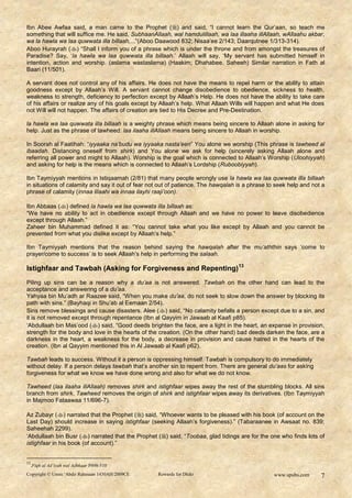 Ibn Abee Awfaa said, a man came to the Prophet ( ) and said, “I cannot learn the Qur‟aan, so teach me
something that will suffice me. He said, SubhaanAllaah, wal hamdulillaah, wa laa illaaha illAllaah, wAllaahu akbar,
wa la hawla wa laa quwwata illa billaah,...”(Aboo Daawood 832; Nisaa‟ee 2/143; Daarqutnee 1/313-314).
Aboo Hurayrah () “Shall I inform you of a phrase which is under the throne and from amongst the treasures of
Paradise? Say, „la hawla wa laa quwwata illa billaah.‟ Allaah will say, „My servant has submitted himself in
intention, action and worship. (aslama wastaslama) (Haakim; Dhahabee. Saheeh) Similar narration in Fath al
Baari (11/501).

A servant does not control any of his affairs. He does not have the means to repel harm or the ability to attain
goodness except by Allaah‟s Will. A servant cannot change disobedience to obedience, sickness to health,
weakness to strength, deficiency to perfection except by Allaah‟s Help. He does not have the ability to take care
of his affairs or realize any of his goals except by Allaah‟s help. What Allaah Wills will happen and what He does
not Will will not happen. The affairs of creation are tied to His Decree and Pre-Destination.

la hawla wa laa quwwata illa billaah is a weighty phrase which means being sincere to Allaah alone in asking for
help. Just as the phrase of tawheed: laa ilaaha illAllaah means being sincere to Allaah in worship.

In Soorah al Faatihah: “iyyaaka na‟budu wa iyyaaka nasta‟een” You alone we worship (This phrase is tawheed al
ibaadah. Distancing oneself from shirk) and You alone we ask for help (sincerely asking Allaah alone and
referring all power and might to Allaah). Worship is the goal which is connected to Allaah‟s Worship (Uloohiyyah)
and asking for help is the means which is connected to Allaah‟s Lordship (Ruboobiyyah).

Ibn Taymiyyah mentions in Istiqaamah (2/81) that many people wrongly use la hawla wa laa quwwata illa billaah
in situations of calamity and say it out of fear not out of patience. The hawqalah is a phrase to seek help and not a
phrase of calamity (innaa lilaahi wa innaa ilayhi raaji‟oon).

Ibn Abbaas () defined la hawla wa laa quwwata illa billaah as:
“We have no ability to act in obedience except through Allaah and we have no power to leave disobedience
except through Allaah.”
Zaheer bin Muhammad defined it as: “You cannot take what you like except by Allaah and you cannot be
prevented from what you dislike except by Allaah‟s help.”

Ibn Taymiyyah mentions that the reason behind saying the hawqalah after the mu‟aththin says „come to
prayer/come to success‟ is to seek Allaah‟s help in performing the salaah.

Istighfaar and Tawbah (Asking for Forgiveness and Repenting)13
Piling up sins can be a reason why a du‟aa is not answered. Tawbah on the other hand can lead to the
acceptance and answering of a du‟aa.
Yahyaa bin Mu‟adh ar Raazee said, “When you make du‟aa, do not seek to slow down the answer by blocking its
path with sins.” (Bayhaqi in Shu‟ab al Eemaan 2/54).
Sins remove blessings and cause disasters. Alee ( ) said, “No calamity befalls a person except due to a sin, and
it is not removed except through repentance (Ibn al Qayyim in Jawaab al Kaafi p85).
„Abdullaah bin Mas‟ood () said, “Good deeds brighten the face, are a light in the heart, an expanse in provision,
strength for the body and love in the hearts of the creation. (On the other hand) bad deeds darken the face, are a
darkness in the heart, a weakness for the body, a decrease in provision and cause hatred in the hearts of the
creation. (Ibn al Qayyim mentioned this in Al Jawaab al Kaafi p62).

Tawbah leads to success. Without it a person is oppressing himself. Tawbah is compulsory to do immediately
without delay. If a person delays tawbah that‟s another sin to repent from. There are general du‟aas for asking
forgiveness for what we know we have done wrong and also for what we do not know.

Tawheed (laa ilaaha illAllaah) removes shirk and istighfaar wipes away the rest of the stumbling blocks. All sins
branch from shirk. Tawheed removes the origin of shirk and istighfaar wipes away its derivatives. (Ibn Taymiyyah
in Majmoo Fataawaa 11/696-7).

Az Zubayr () narrated that the Prophet () said, “Whoever wants to be pleased with his book (of account on the
Last Day) should increase in saying istighfaar (seeking Allaah‟s forgiveness).” (Tabaraanee in Awsaat no. 839;
Saheehah 2299).
„Abdullaah bin Busr () narrated that the Prophet () said, “Toobaa, glad tidings are for the one who finds lots of
istighfaar in his book (of account).”


13
 .Fiqh al Ad’iyah wal Adhkaar P498-510
Copyright © Umm ‘Abdir Rahmaan 1430AH/2009CE       Rewards for Dhikr                             www.spubs.com     7
 