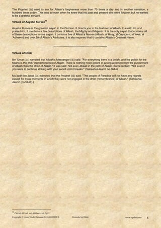 The Prophet () used to ask for Allaah‟s forgiveness more than 70 times a day and in another narration, a
hundred times a day. This was so even when he knew that his past and present sins were forgiven but he wanted
to be a grateful servant.
                                      14
Virtues of Aayatul Kursee

Aayatul Kursee is the greatest aayah in the Qur‟aan. It directs you to the tawheed of Allaah, to exalt Him and
praise Him. It mentions a few descriptions of Allaah, the Mighty and Majestic. It is the only aayah that contains all
of these descriptions in one aayah. It contains five of Allaah‟s Names (Allaah, al Hayy, al Qayyoom, al „Alee, al
„Adheem) and over 20 of Allaah‟s Attributes. It is also reported that it contains Allaah‟s Greatest Name.


                                               ***************************************************

Virtues of Dhikr

Ibn 'Umar () narrated that AlIaah's Messenger () said: "For everything there is a polish, and the polish for the
hearts is the dhikr (remembrance) of Allaah. There is nothing more potent in saving a person from the punishment
of Allaah than the dhikr of Allaah." It was said: Not even Jihaad in the path of Allaah. So he replied: "Not even if
you were to continue striking with your sword until it breaks." (Saheehul-Jaami' no.5644).

Mu'aadh ibn Jabal () narrated that the Prophet () said: "The people of Paradise will not have any regrets
except for those moments in which they were not engaged in the dhikr (remembrance) of Allaah." (Saheehul-
Jaami' (no.5446).)




14
     Fiqh al Ad’iyah wal Adhkaar , vol.1 p81
Copyright © Umm ‘Abdir Rahmaan 1430AH/2009CE                    Rewards for Dhikr                    www.spubs.com      8
 