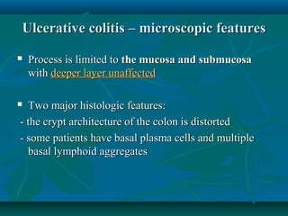 Ulcerative colitis – microscopic features


Process is limited to the mucosa and submucosa
with deeper layer unaffected

Two major histologic features:
- the crypt architecture of the colon is distorted
- some patients have basal plasma cells and multiple
basal lymphoid aggregates



 