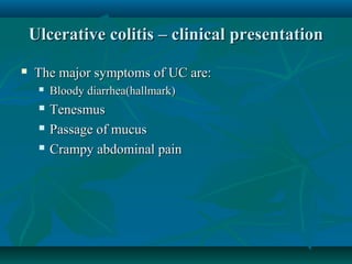 Ulcerative colitis – clinical presentation


The major symptoms of UC are:


Bloody diarrhea(hallmark)



Tenesmus
Passage of mucus
Crampy abdominal pain




 