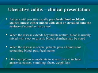 Ulcerative colitis – clinical presentation


Patients with proctitis usually pass fresh blood or bloodstained mucus either mixed with stool or streaked onto the
surface of normal or hard stool



When the disease extends beyond the rectum, blood is usually
mixed with stool or grossly bloody diarrhea may be noted



When the disease is severe, patients pass a liquid stool
containing blood, pus, fecal matter



Other symptoms in moderate to severe disease include:
anorexia, nausea, vomitting, fever, weight loss

 
