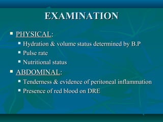 EXAMINATION


PHYSICAL:






Hydration & volume status determined by B.P
Pulse rate
Nutritional status

ABDOMINAL:



Tenderness & evidence of peritoneal inflammation
Presence of red blood on DRE

 