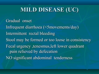 MILD DISEASE (UC)
Gradual onset
Infrequent diarrhoea (<5movements/day)
Intermittent rectal bleeding
Stool may be formed or too loose in consistency
Fecal urgency ,tenesmus,left lower quadrant
pain relieved by defecation
NO significant abdominal tenderness

 