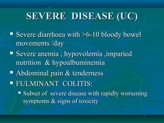 SEVERE DISEASE (UC)







Severe diarrhoea with >6-10 bloody bowel
movements /day
Severe anemia , hypovolemia ,imparied
nutrition & hypoalbuminemia
Abdominal pain & tenderness
FULMINANT COLITIS:


Subset of severe disease with rapidly worsening
symptoms & signs of toxicity

 