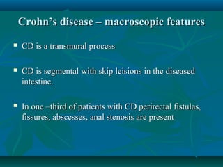 Crohn’s disease – macroscopic features


CD is a transmural process



CD is segmental with skip leisions in the diseased
intestine.



In one –third of patients with CD perirectal fistulas,
fissures, abscesses, anal stenosis are present

 