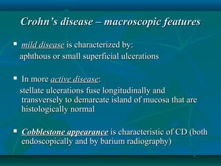 Crohn’s disease – macroscopic features


mild disease is characterized by:
aphthous or small superficial ulcerations



In more active disease:
stellate ulcerations fuse longitudinally and
transversely to demarcate island of mucosa that are
histologically normal



Cobblestone appearance is characteristic of CD (both
endoscopically and by barium radiography)

 