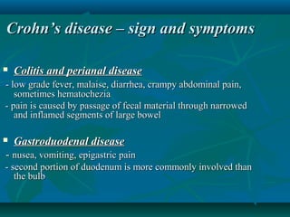 Crohn’s disease – sign and symptoms


Colitis and perianal disease

- low grade fever, malaise, diarrhea, crampy abdominal pain,
sometimes hematochezia
- pain is caused by passage of fecal material through narrowed
and inflamed segments of large bowel


Gastroduodenal disease

- nusea, vomiting, epigastric pain
- second portion of duodenum is more commonly involved than
the bulb

 
