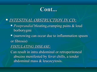 Cont...


INTESTINAL OBSTRUCTION IN CD:
Postprandial bloating,cramping pains & loud
borborygmi
 (narrowing can occur due to inflammation spasm
or fibrosis)
FISTULATING DISEASE:
Can result in intra abdominal or retroperitoneal
abscess menifested by fever chills, a tender
abdominal mass & leucocytosis.


 