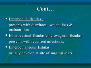 Cont…






Enterocolic fistulas :
presents with diarrhoea , weight loss &
malnutrition.
Enterovesical fistulas/enterovaginal fistulas:
presents with recurrent infections.
Enterocutaneous fistulas:
usually develop at site of surgical scars.

 
