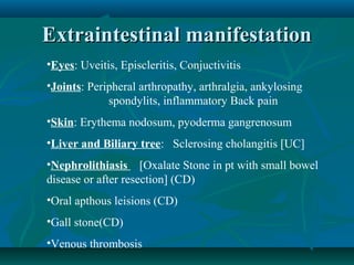 Extraintestinal manifestation
•Eyes: Uveitis, Episcleritis, Conjuctivitis
•Joints: Peripheral arthropathy, arthralgia, ankylosing
spondylits, inflammatory Back pain
•Skin: Erythema nodosum, pyoderma gangrenosum
•Liver and Biliary tree: Sclerosing cholangitis [UC]
•Nephrolithiasis [Oxalate Stone in pt with small bowel
disease or after resection] (CD)
•Oral apthous leisions (CD)
•Gall stone(CD)
•Venous thrombosis

 