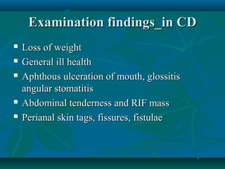 Examination findings_in CD







Loss of weight
General ill health
Aphthous ulceration of mouth, glossitis
angular stomatitis
Abdominal tenderness and RIF mass
Perianal skin tags, fissures, fistulae

 