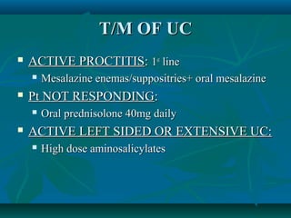 T/M OF UC


ACTIVE PROCTITIS: 1st line




Pt NOT RESPONDING:




Mesalazine enemas/suppositries+ oral mesalazine
Oral prednisolone 40mg daily

ACTIVE LEFT SIDED OR EXTENSIVE UC:


High dose aminosalicylates

 