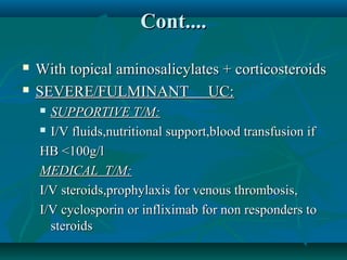 Cont....



With topical aminosalicylates + corticosteroids
SEVERE/FULMINANT UC:
SUPPORTIVE T/M:
 I/V fluids,nutritional support,blood transfusion if
HB <100g/l
MEDICAL T/M:
I/V steroids,prophylaxis for venous thrombosis,
I/V cyclosporin or infliximab for non responders to
steroids


 