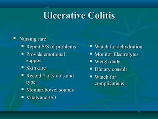 Ulcerative Colitis


Nursing care
 Report S/S of problems
 Provide emotional
support
 Skin care
 Record # of stools and
type
 Monitor bowel sounds
 Vitals and I/O







Watch for dehydration
Monitor Electrolytes
Weigh daily
Dietary consult
Watch for
complications

 