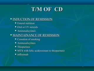 T/M OF CD


INDUCTION OF REMISSION






Enteral nutrition
Oral or I/V steroids
Aminosalicylates

MAINTAINANCE OF REMISSION






Cessation of smoking
Aminosalicylates
Thiopurines
MTX with folic acid(resistant to thiopurines)
infliximab

 