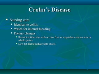 Crohn’s Disease


Nursing care




Identical to colitis
Watch for internal bleeding
Dietary changes




Restricted fiber diet with no raw fruit or vegetables and no nuts or
whole grains
Low fat diet to reduce fatty stools

 